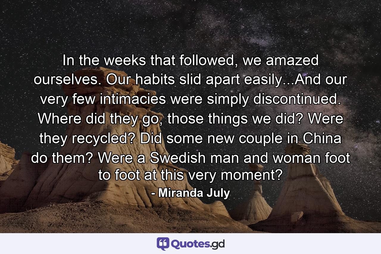 In the weeks that followed, we amazed ourselves. Our habits slid apart easily...And our very few intimacies were simply discontinued. Where did they go, those things we did? Were they recycled? Did some new couple in China do them? Were a Swedish man and woman foot to foot at this very moment? - Quote by Miranda July