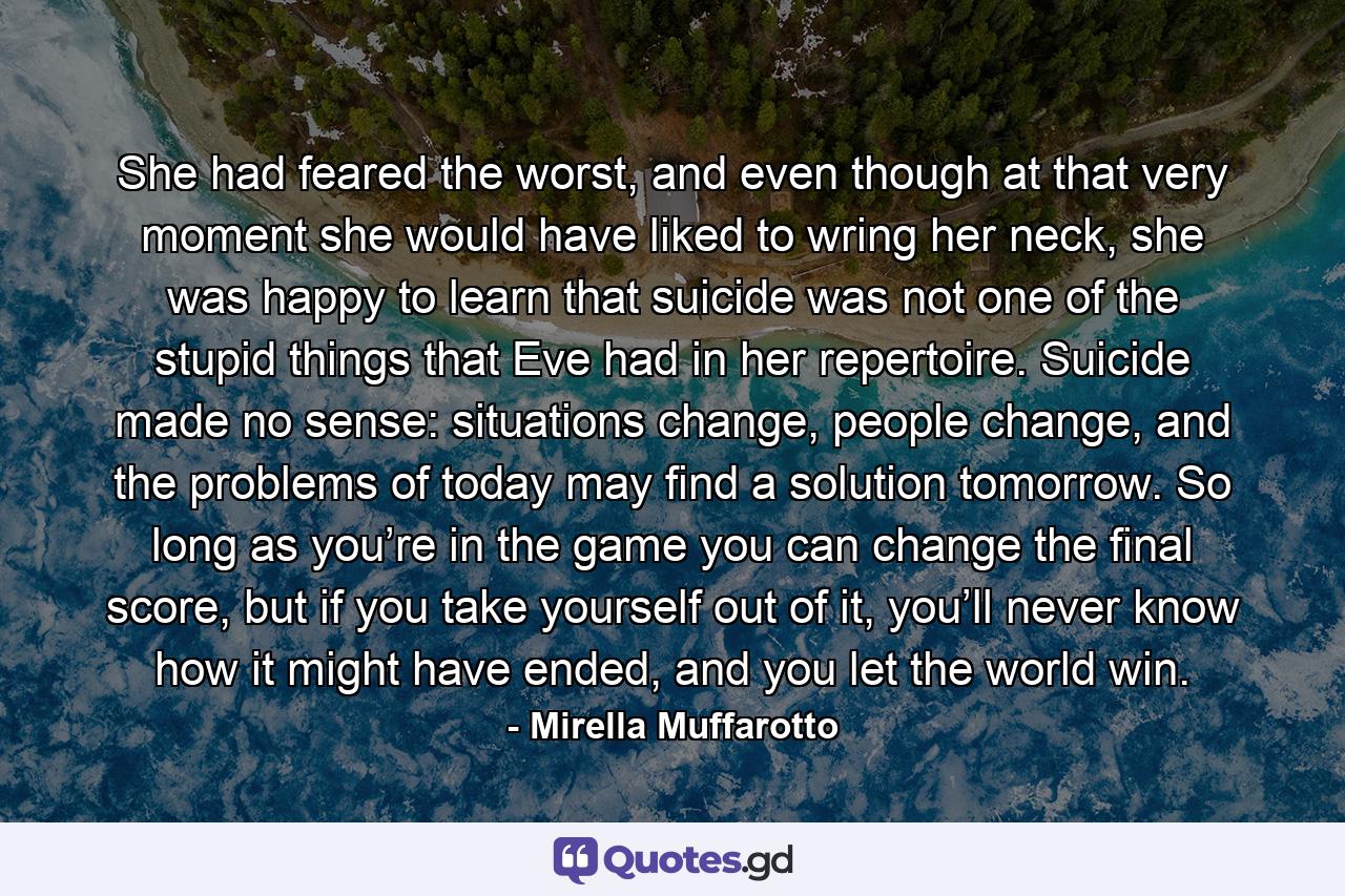 She had feared the worst, and even though at that very moment she would have liked to wring her neck, she was happy to learn that suicide was not one of the stupid things that Eve had in her repertoire. Suicide made no sense: situations change, people change, and the problems of today may find a solution tomorrow. So long as you’re in the game you can change the final score, but if you take yourself out of it, you’ll never know how it might have ended, and you let the world win. - Quote by Mirella Muffarotto