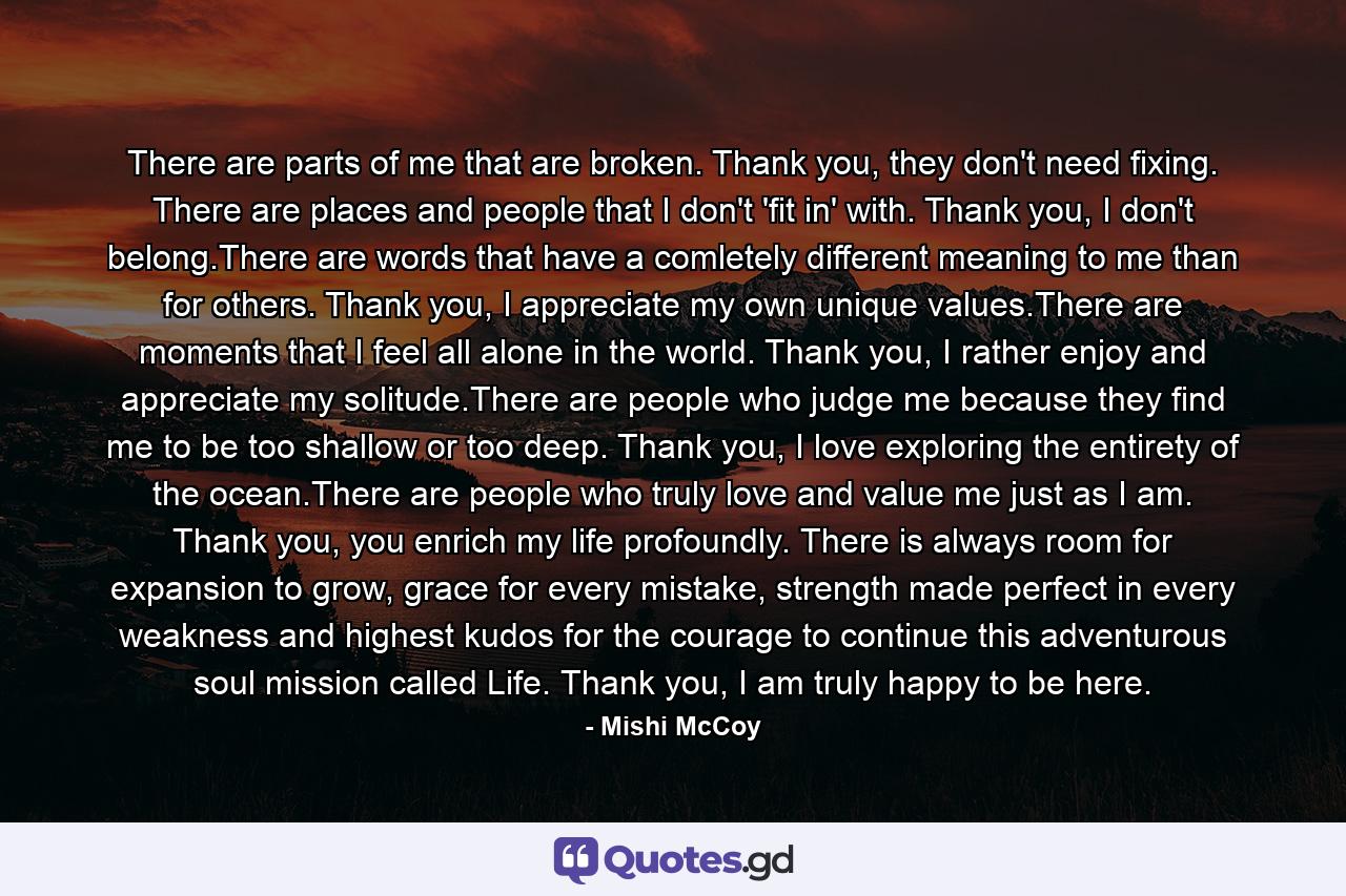 There are parts of me that are broken. Thank you, they don't need fixing. There are places and people that I don't 'fit in' with. Thank you, I don't belong.There are words that have a comletely different meaning to me than for others. Thank you, I appreciate my own unique values.There are moments that I feel all alone in the world. Thank you, I rather enjoy and appreciate my solitude.There are people who judge me because they find me to be too shallow or too deep. Thank you, I love exploring the entirety of the ocean.There are people who truly love and value me just as I am. Thank you, you enrich my life profoundly. There is always room for expansion to grow, grace for every mistake, strength made perfect in every weakness and highest kudos for the courage to continue this adventurous soul mission called Life. Thank you, I am truly happy to be here. - Quote by Mishi McCoy