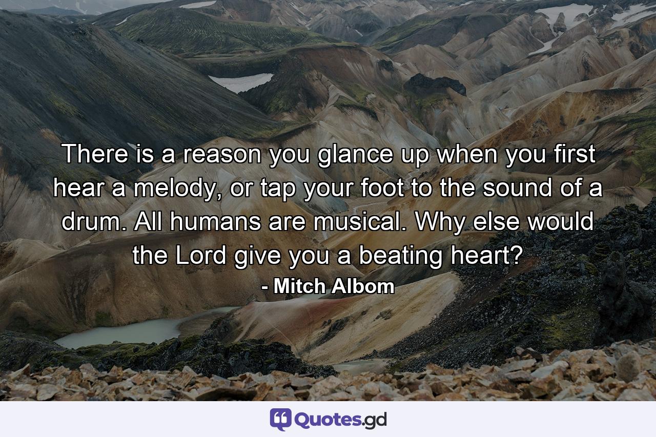 There is a reason you glance up when you first hear a melody, or tap your foot to the sound of a drum. All humans are musical. Why else would the Lord give you a beating heart? - Quote by Mitch Albom