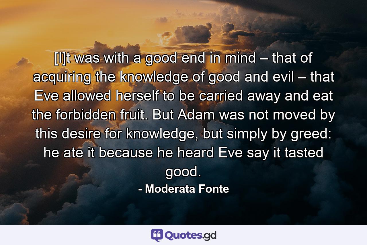 [I]t was with a good end in mind – that of acquiring the knowledge of good and evil – that Eve allowed herself to be carried away and eat the forbidden fruit. But Adam was not moved by this desire for knowledge, but simply by greed: he ate it because he heard Eve say it tasted good. - Quote by Moderata Fonte