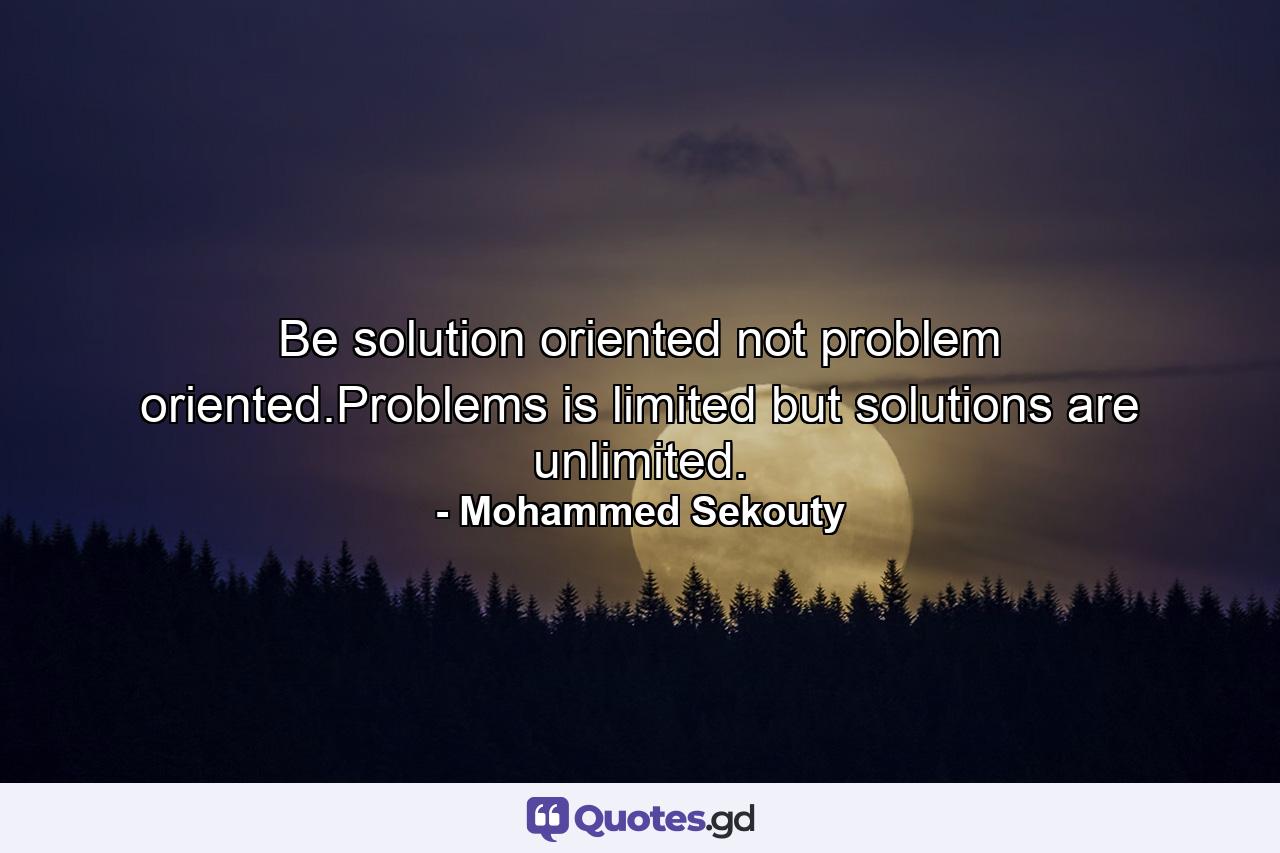 Be solution oriented not problem oriented.Problems is limited but solutions are unlimited. - Quote by Mohammed Sekouty