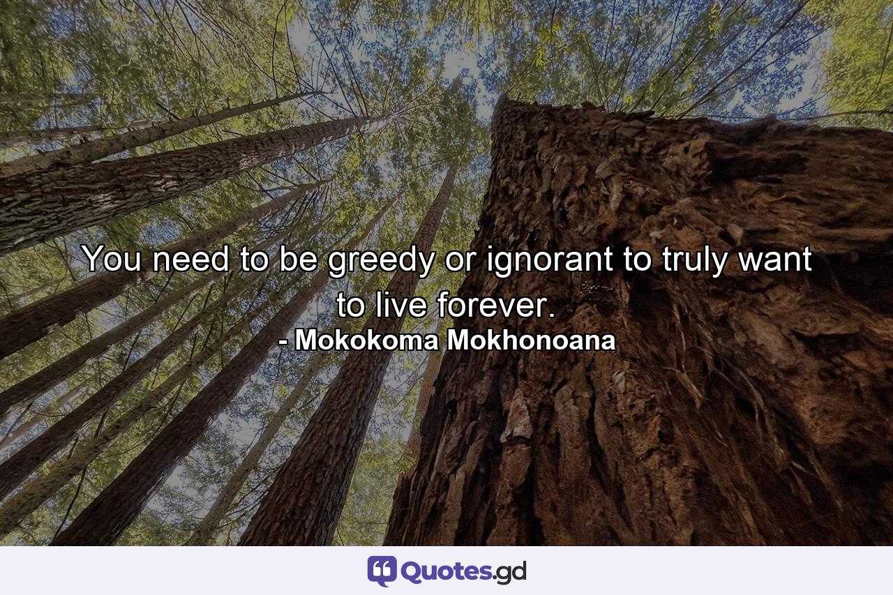 You need to be greedy or ignorant to truly want to live forever. - Quote by Mokokoma Mokhonoana