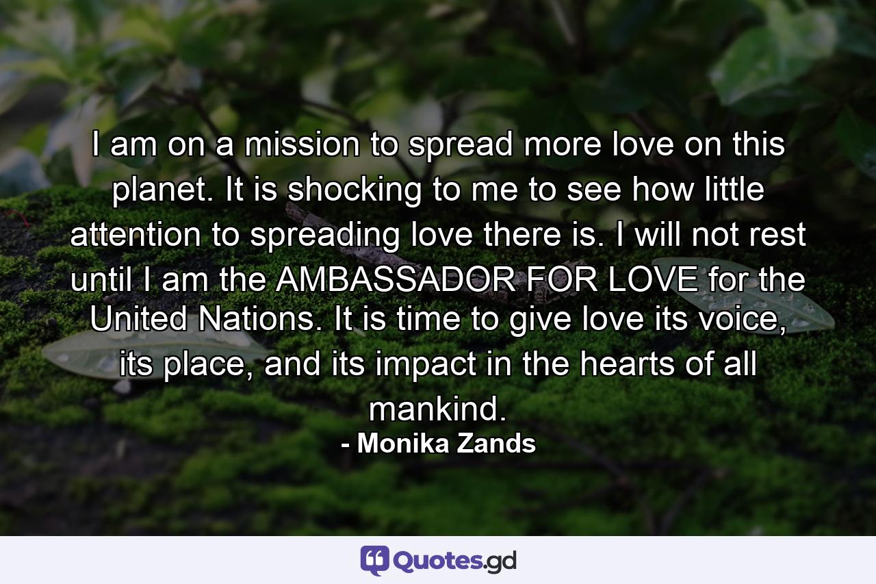 I am on a mission to spread more love on this planet. It is shocking to me to see how little attention to spreading love there is. I will not rest until I am the AMBASSADOR FOR LOVE for the United Nations. It is time to give love its voice, its place, and its impact in the hearts of all mankind. - Quote by Monika Zands