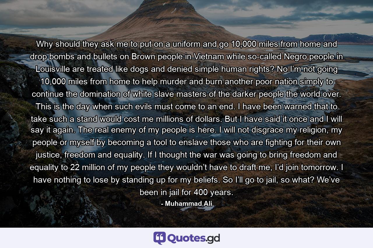 Why should they ask me to put on a uniform and go 10,000 miles from home and drop bombs and bullets on Brown people in Vietnam while so-called Negro people in Louisville are treated like dogs and denied simple human rights? No I’m not going 10,000 miles from home to help murder and burn another poor nation simply to continue the domination of white slave masters of the darker people the world over. This is the day when such evils must come to an end. I have been warned that to take such a stand would cost me millions of dollars. But I have said it once and I will say it again. The real enemy of my people is here. I will not disgrace my religion, my people or myself by becoming a tool to enslave those who are fighting for their own justice, freedom and equality. If I thought the war was going to bring freedom and equality to 22 million of my people they wouldn’t have to draft me, I’d join tomorrow. I have nothing to lose by standing up for my beliefs. So I’ll go to jail, so what? We’ve been in jail for 400 years. - Quote by Muhammad Ali