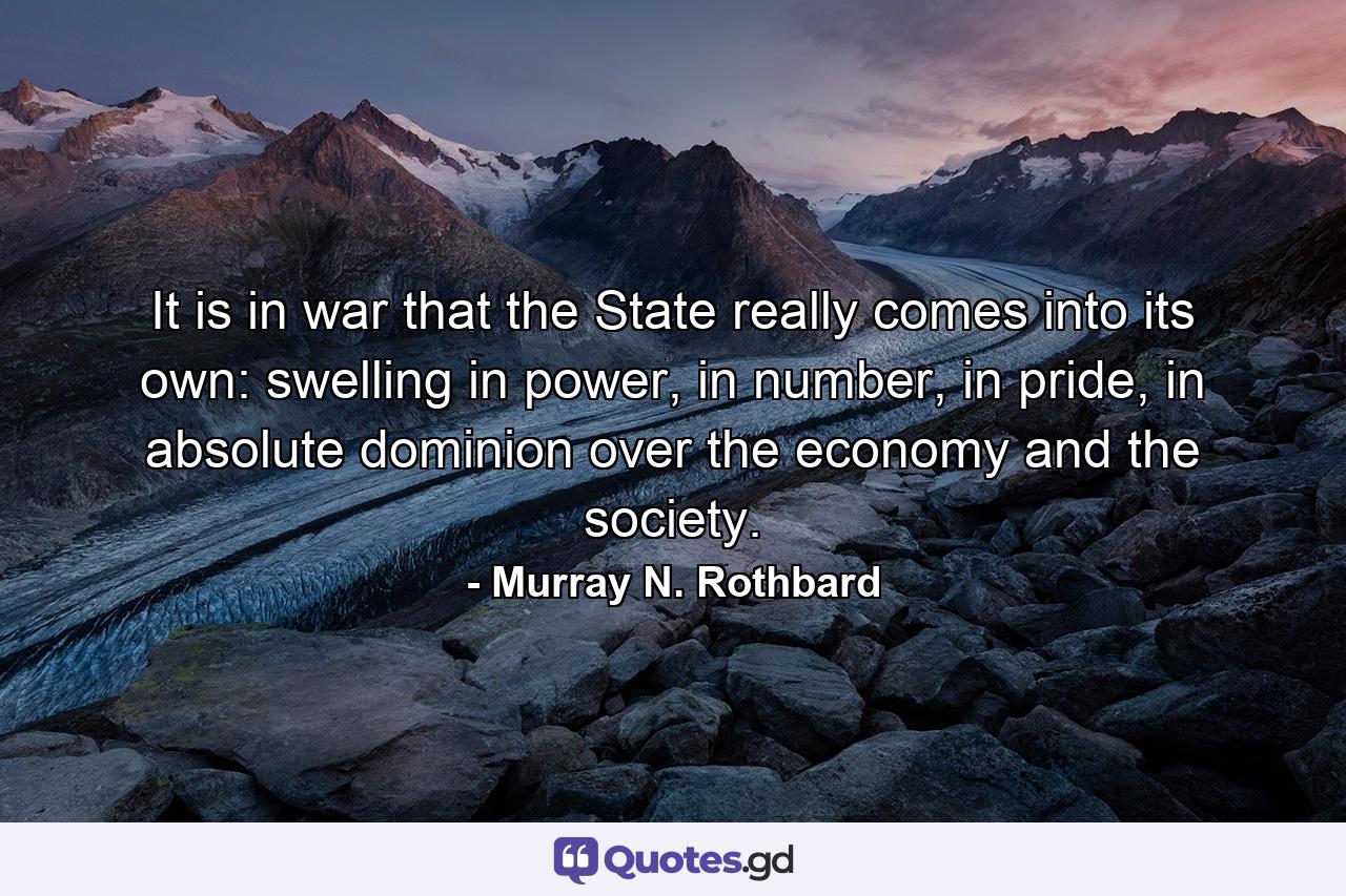 It is in war that the State really comes into its own: swelling in power, in number, in pride, in absolute dominion over the economy and the society. - Quote by Murray N. Rothbard