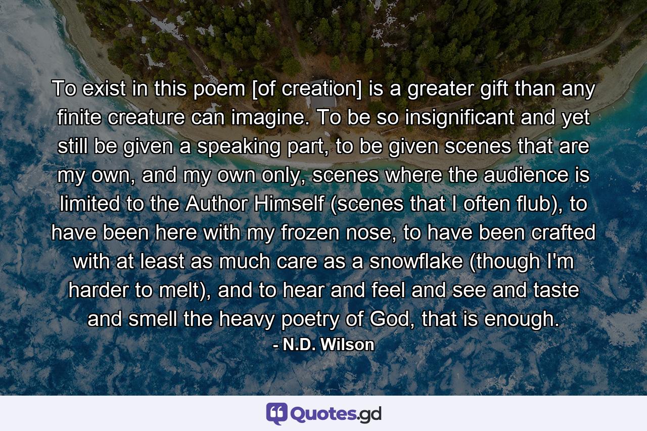 To exist in this poem [of creation] is a greater gift than any finite creature can imagine. To be so insignificant and yet still be given a speaking part, to be given scenes that are my own, and my own only, scenes where the audience is limited to the Author Himself (scenes that I often flub), to have been here with my frozen nose, to have been crafted with at least as much care as a snowflake (though I'm harder to melt), and to hear and feel and see and taste and smell the heavy poetry of God, that is enough. - Quote by N.D. Wilson