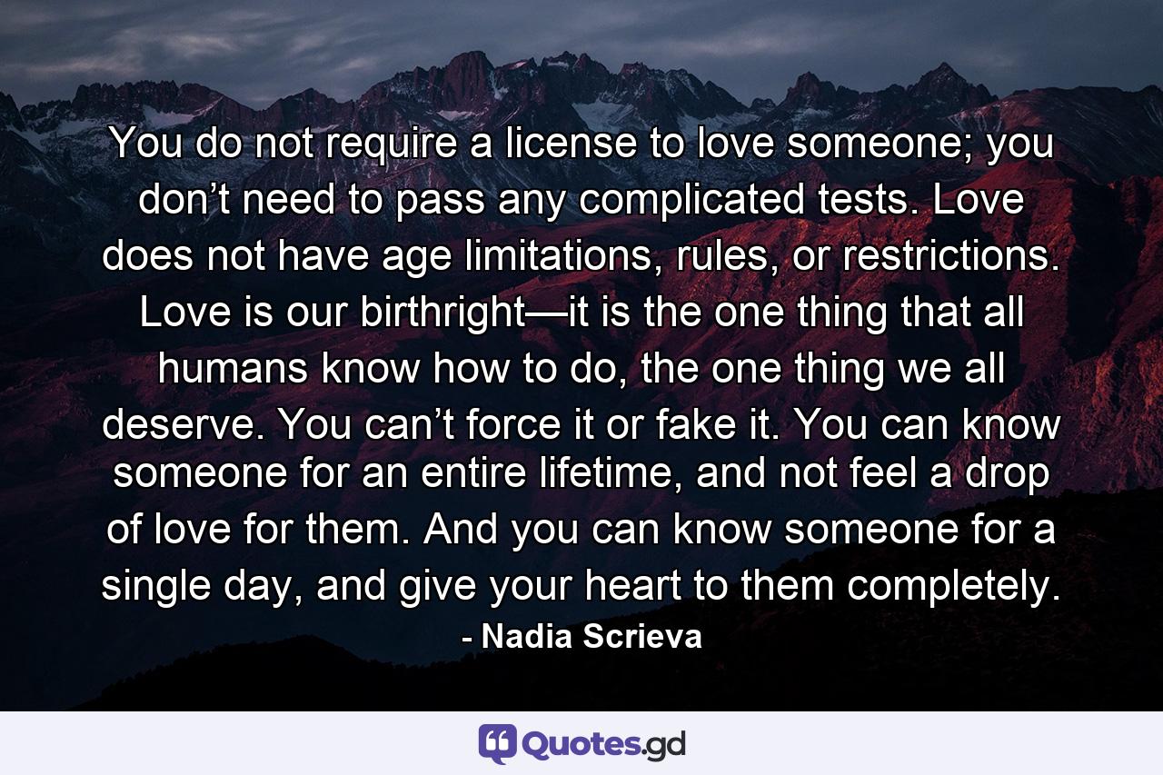 You do not require a license to love someone; you don’t need to pass any complicated tests. Love does not have age limitations, rules, or restrictions. Love is our birthright—it is the one thing that all humans know how to do, the one thing we all deserve. You can’t force it or fake it. You can know someone for an entire lifetime, and not feel a drop of love for them. And you can know someone for a single day, and give your heart to them completely. - Quote by Nadia Scrieva