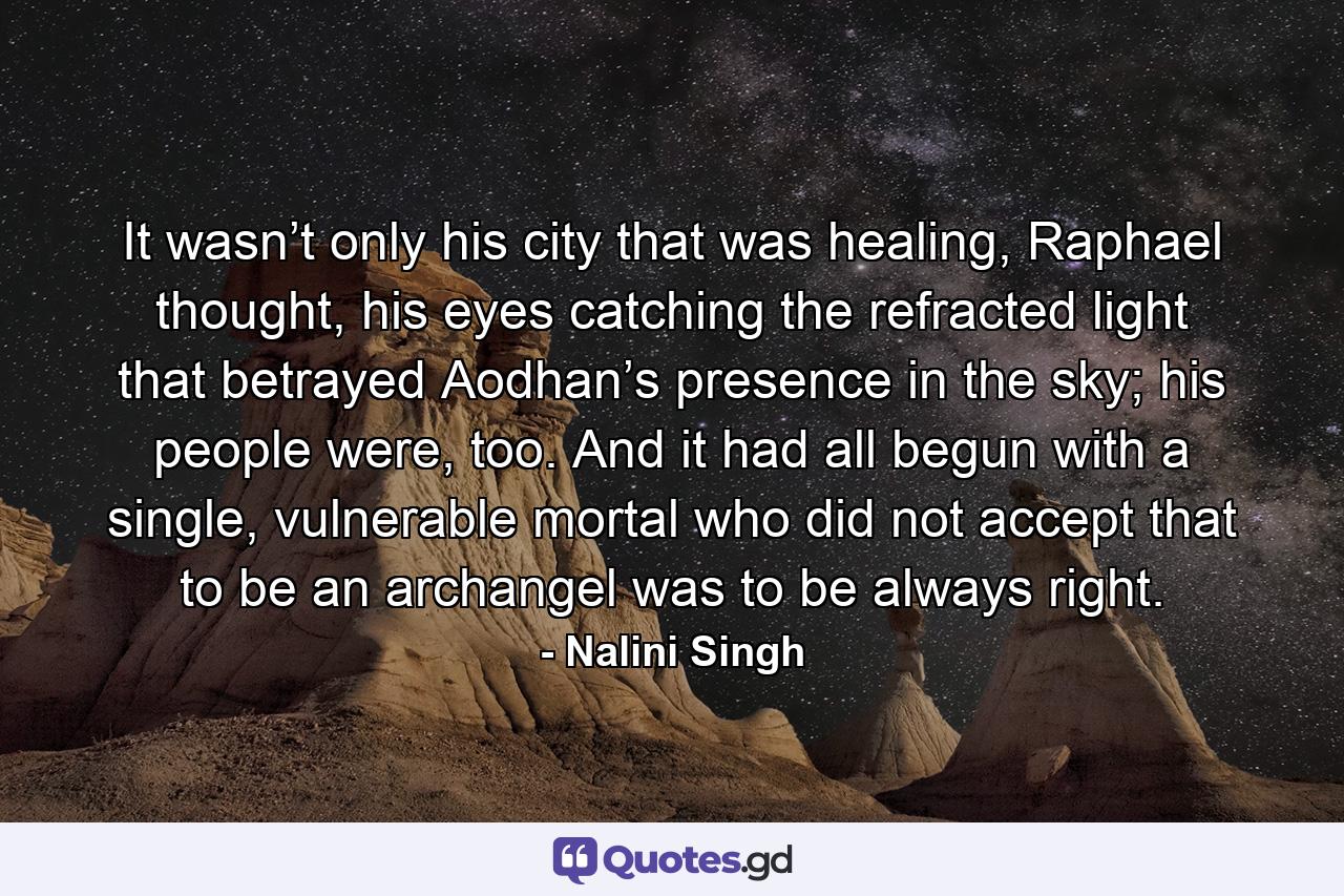 It wasn’t only his city that was healing, Raphael thought, his eyes catching the refracted light that betrayed Aodhan’s presence in the sky; his people were, too. And it had all begun with a single, vulnerable mortal who did not accept that to be an archangel was to be always right. - Quote by Nalini Singh