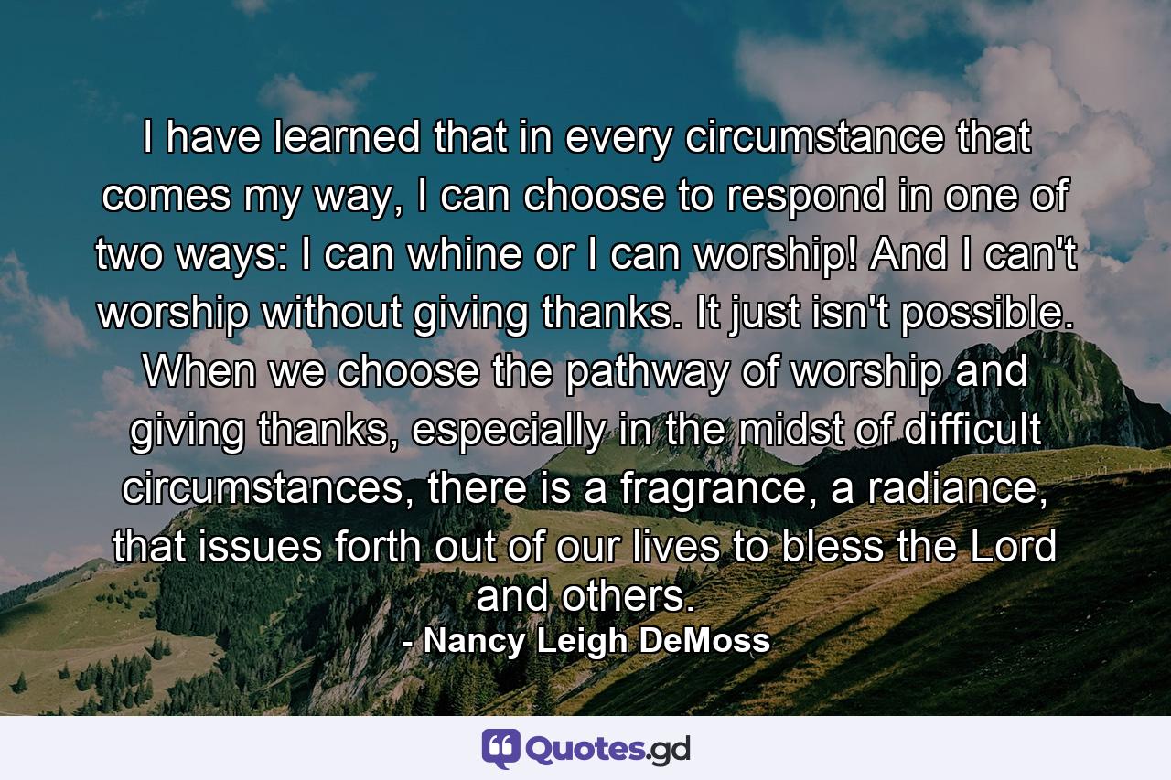 I have learned that in every circumstance that comes my way, I can choose to respond in one of two ways: I can whine or I can worship! And I can't worship without giving thanks. It just isn't possible. When we choose the pathway of worship and giving thanks, especially in the midst of difficult circumstances, there is a fragrance, a radiance, that issues forth out of our lives to bless the Lord and others. - Quote by Nancy Leigh DeMoss