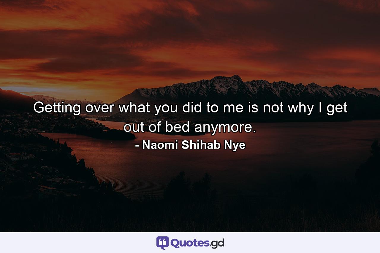 Getting over what you did to me is not why I get out of bed anymore. - Quote by Naomi Shihab Nye