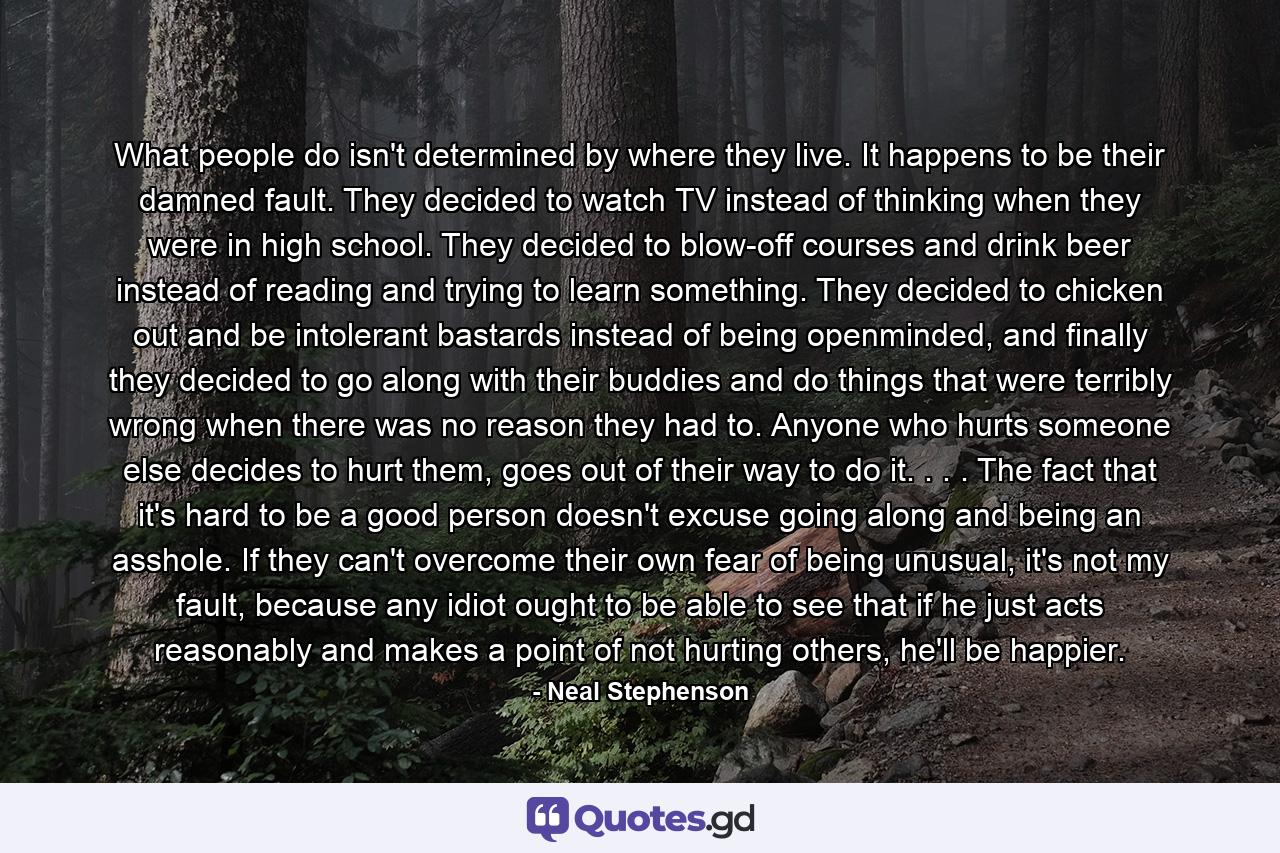 What people do isn't determined by where they live. It happens to be their damned fault. They decided to watch TV instead of thinking when they were in high school. They decided to blow-off courses and drink beer instead of reading and trying to learn something. They decided to chicken out and be intolerant bastards instead of being openminded, and finally they decided to go along with their buddies and do things that were terribly wrong when there was no reason they had to. Anyone who hurts someone else decides to hurt them, goes out of their way to do it. . . . The fact that it's hard to be a good person doesn't excuse going along and being an asshole. If they can't overcome their own fear of being unusual, it's not my fault, because any idiot ought to be able to see that if he just acts reasonably and makes a point of not hurting others, he'll be happier. - Quote by Neal Stephenson