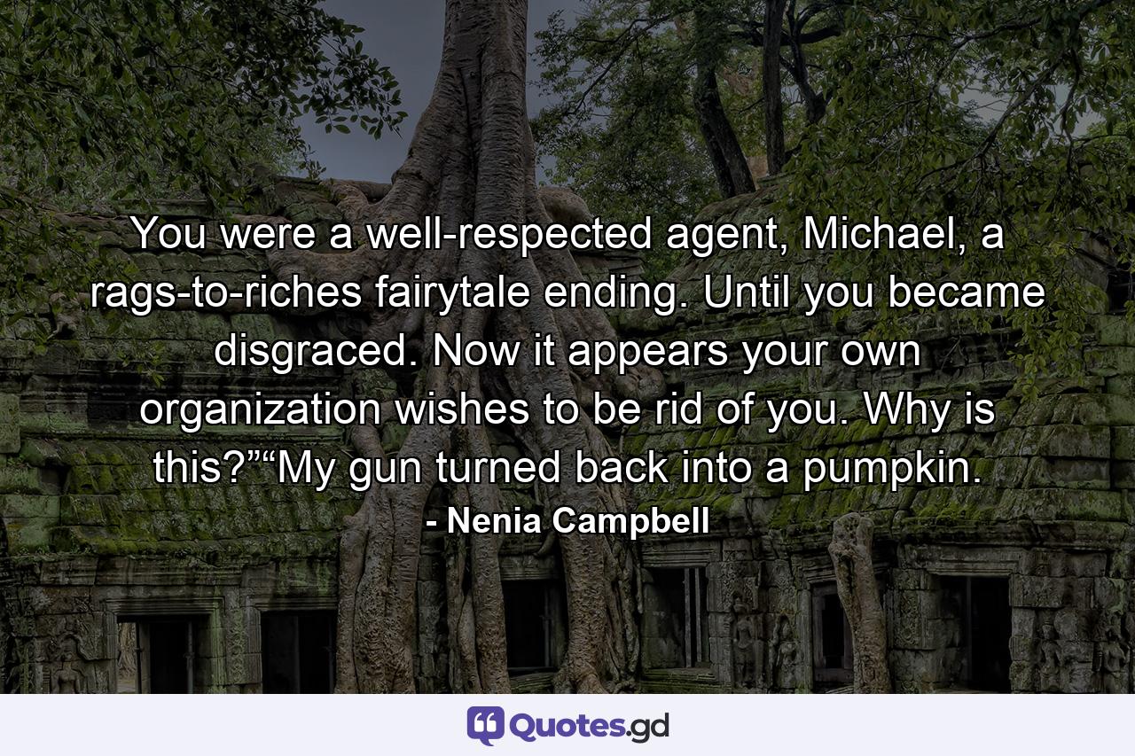 You were a well-respected agent, Michael, a rags-to-riches fairytale ending. Until you became disgraced. Now it appears your own organization wishes to be rid of you. Why is this?”“My gun turned back into a pumpkin. - Quote by Nenia Campbell