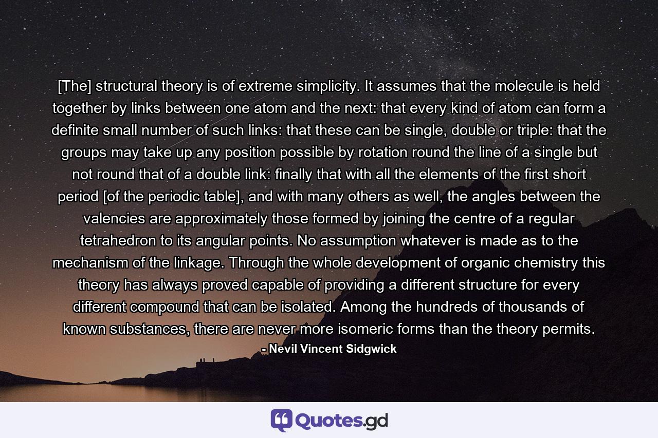 [The] structural theory is of extreme simplicity. It assumes that the molecule is held together by links between one atom and the next: that every kind of atom can form a definite small number of such links: that these can be single, double or triple: that the groups may take up any position possible by rotation round the line of a single but not round that of a double link: finally that with all the elements of the first short period [of the periodic table], and with many others as well, the angles between the valencies are approximately those formed by joining the centre of a regular tetrahedron to its angular points. No assumption whatever is made as to the mechanism of the linkage. Through the whole development of organic chemistry this theory has always proved capable of providing a different structure for every different compound that can be isolated. Among the hundreds of thousands of known substances, there are never more isomeric forms than the theory permits. - Quote by Nevil Vincent Sidgwick