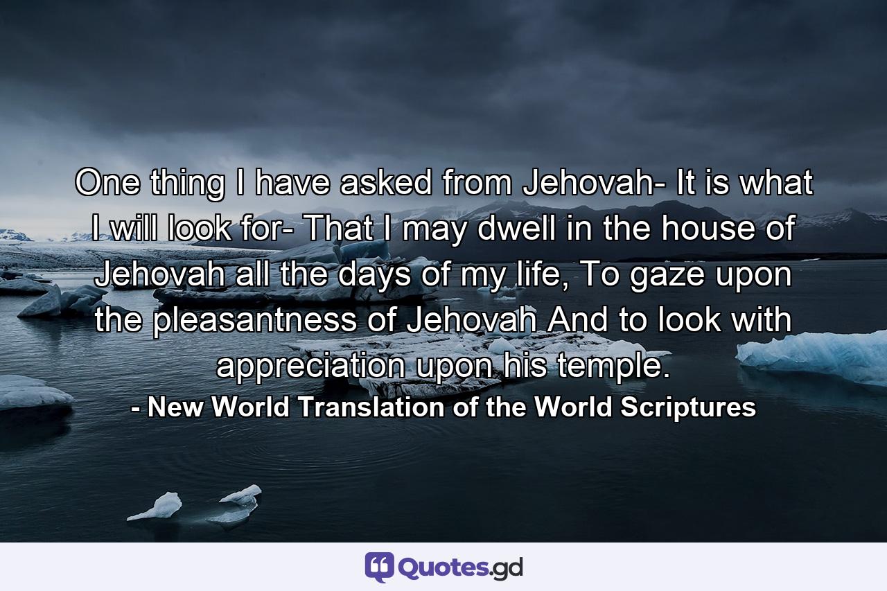 One thing I have asked from Jehovah- It is what I will look for- That I may dwell in the house of Jehovah all the days of my life, To gaze upon the pleasantness of Jehovah And to look with appreciation upon his temple. - Quote by New World Translation of the World Scriptures