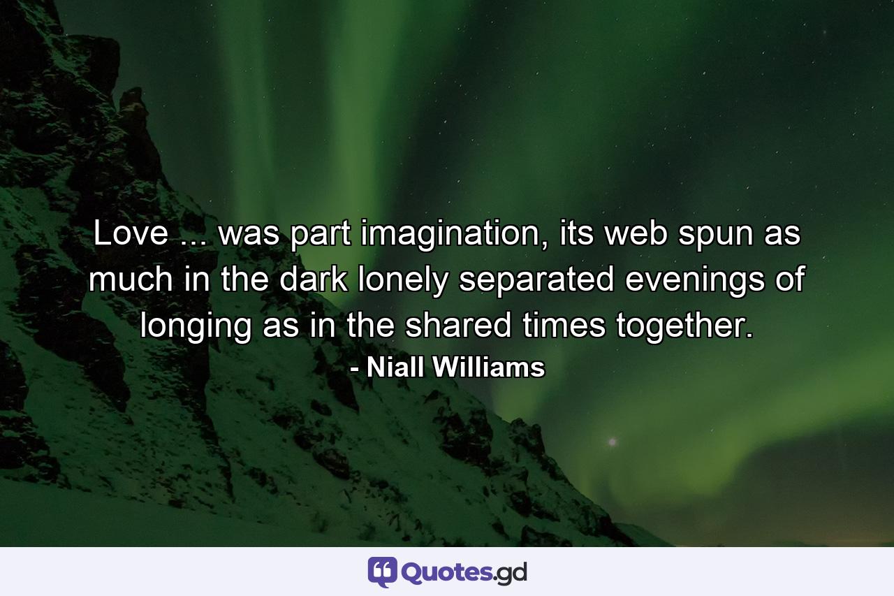 Love ... was part imagination, its web spun as much in the dark lonely separated evenings of longing as in the shared times together. - Quote by Niall Williams