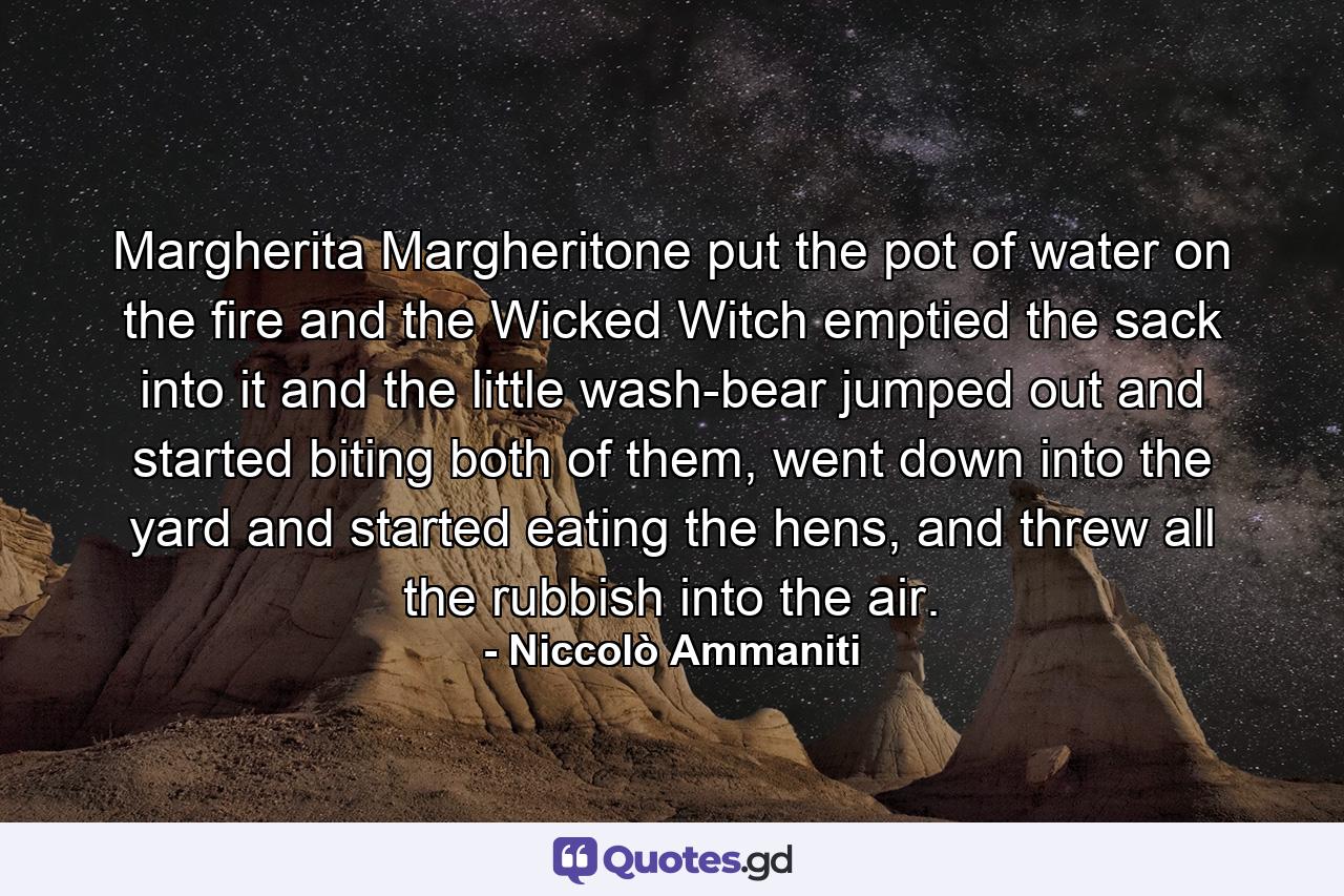 Margherita Margheritone put the pot of water on the fire and the Wicked Witch emptied the sack into it and the little wash-bear jumped out and started biting both of them, went down into the yard and started eating the hens, and threw all the rubbish into the air. - Quote by Niccolò Ammaniti