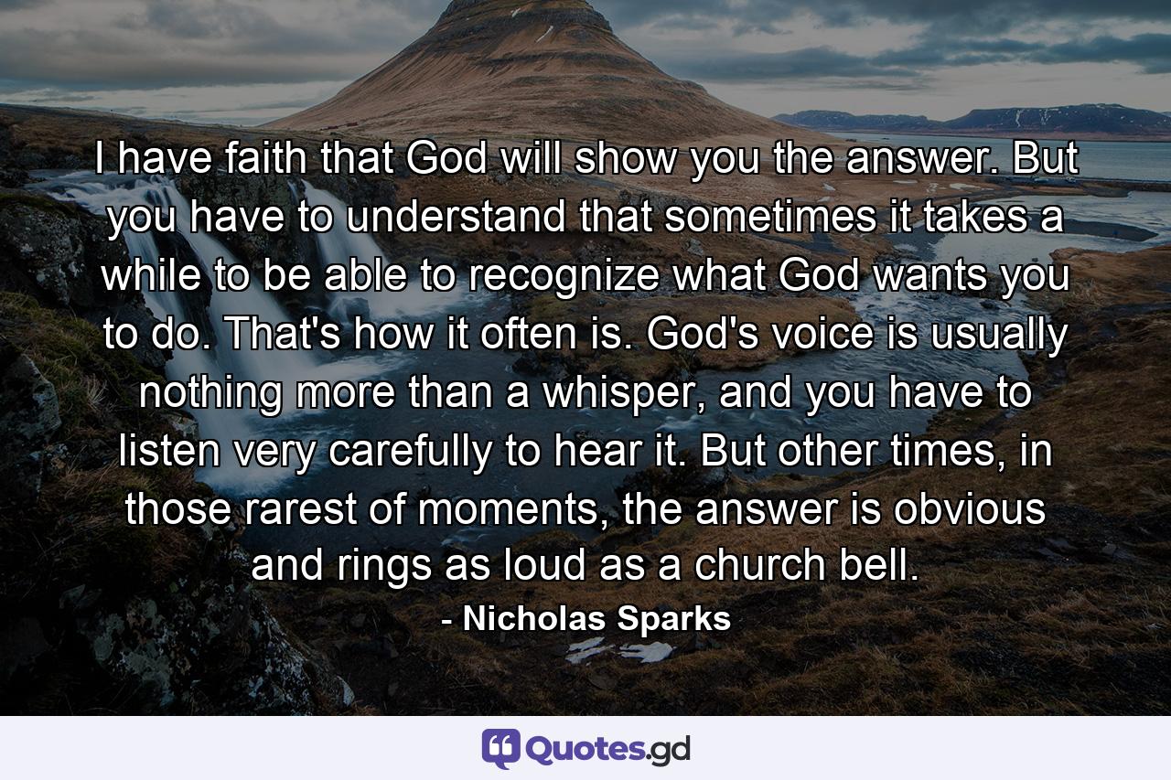 I have faith that God will show you the answer. But you have to understand that sometimes it takes a while to be able to recognize what God wants you to do. That's how it often is. God's voice is usually nothing more than a whisper, and you have to listen very carefully to hear it. But other times, in those rarest of moments, the answer is obvious and rings as loud as a church bell. - Quote by Nicholas Sparks