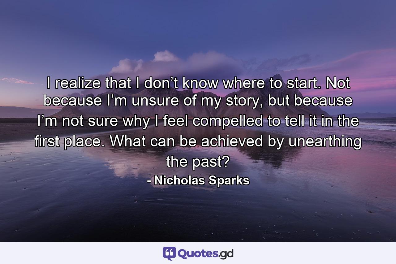 I realize that I don’t know where to start. Not because I’m unsure of my story, but because I’m not sure why I feel compelled to tell it in the first place. What can be achieved by unearthing the past? - Quote by Nicholas Sparks