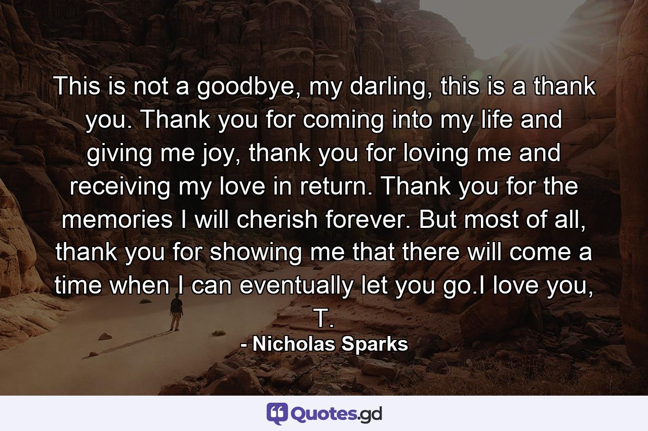 This is not a goodbye, my darling, this is a thank you. Thank you for coming into my life and giving me joy, thank you for loving me and receiving my love in return. Thank you for the memories I will cherish forever. But most of all, thank you for showing me that there will come a time when I can eventually let you go.I love you, T. - Quote by Nicholas Sparks