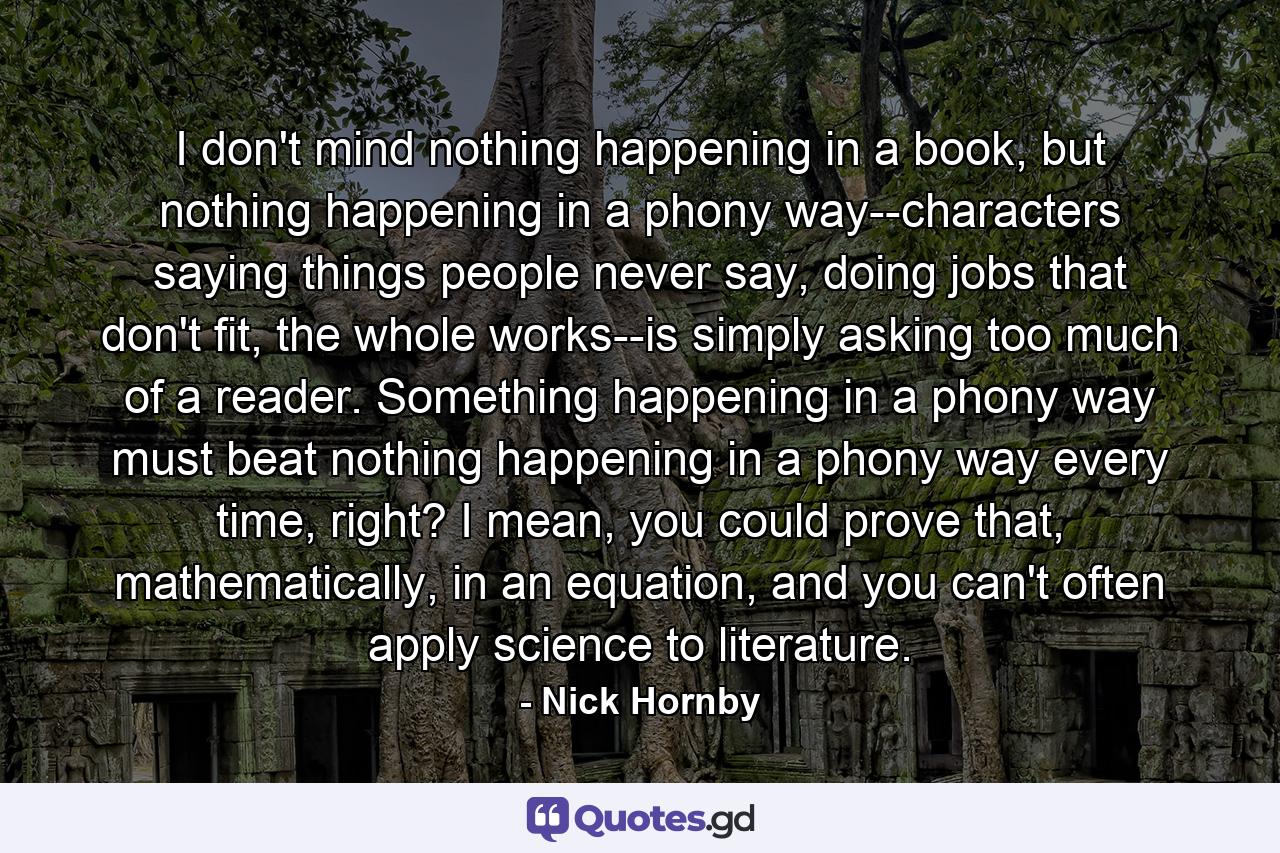 I don't mind nothing happening in a book, but nothing happening in a phony way--characters saying things people never say, doing jobs that don't fit, the whole works--is simply asking too much of a reader. Something happening in a phony way must beat nothing happening in a phony way every time, right? I mean, you could prove that, mathematically, in an equation, and you can't often apply science to literature. - Quote by Nick Hornby