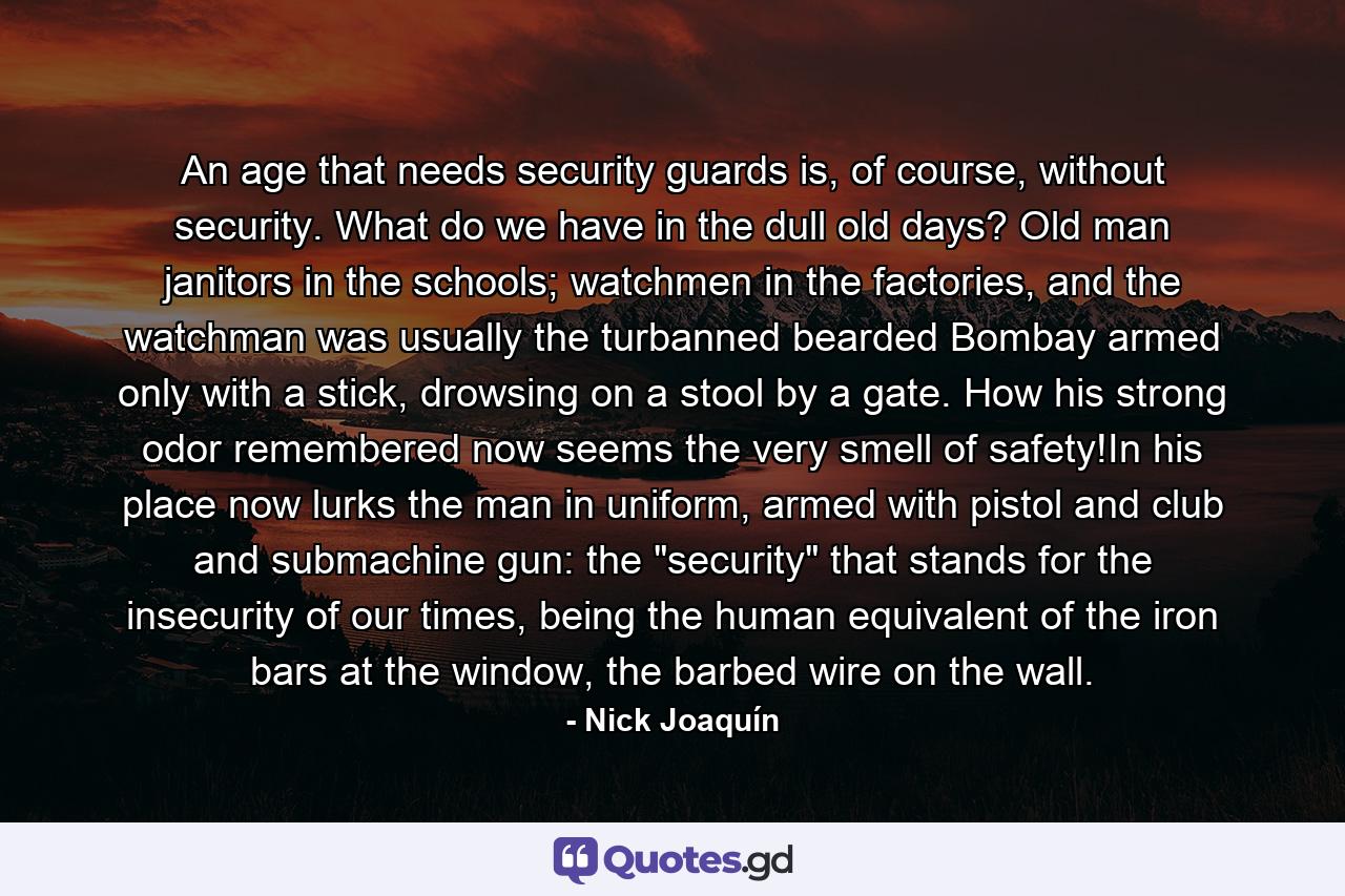 An age that needs security guards is, of course, without security. What do we have in the dull old days? Old man janitors in the schools; watchmen in the factories, and the watchman was usually the turbanned bearded Bombay armed only with a stick, drowsing on a stool by a gate. How his strong odor remembered now seems the very smell of safety!In his place now lurks the man in uniform, armed with pistol and club and submachine gun: the 