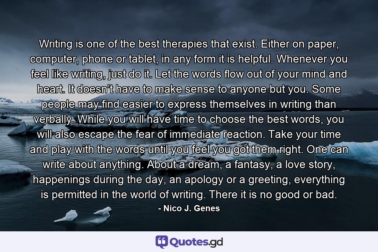 Writing is one of the best therapies that exist. Either on paper, computer, phone or tablet, in any form it is helpful. Whenever you feel like writing, just do it. Let the words flow out of your mind and heart. It doesn’t have to make sense to anyone but you. Some people may find easier to express themselves in writing than verbally. While you will have time to choose the best words, you will also escape the fear of immediate reaction. Take your time and play with the words until you feel you got them right. One can write about anything. About a dream, a fantasy, a love story, happenings during the day, an apology or a greeting, everything is permitted in the world of writing. There it is no good or bad. - Quote by Nico J. Genes