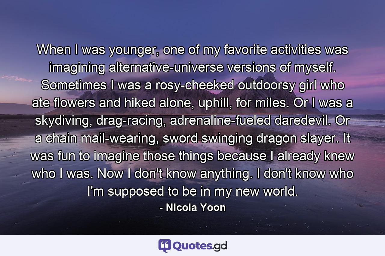 When I was younger, one of my favorite activities was imagining alternative-universe versions of myself. Sometimes I was a rosy-cheeked outdoorsy girl who ate flowers and hiked alone, uphill, for miles. Or I was a skydiving, drag-racing, adrenaline-fueled daredevil. Or a chain mail-wearing, sword swinging dragon slayer. It was fun to imagine those things because I already knew who I was. Now I don't know anything. I don't know who I'm supposed to be in my new world. - Quote by Nicola Yoon