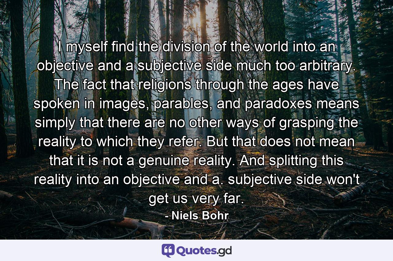 I myself find the division of the world into an objective and a subjective side much too arbitrary. The fact that religions through the ages have spoken in images, parables, and paradoxes means simply that there are no other ways of grasping the reality to which they refer. But that does not mean that it is not a genuine reality. And splitting this reality into an objective and a. subjective side won't get us very far. - Quote by Niels Bohr