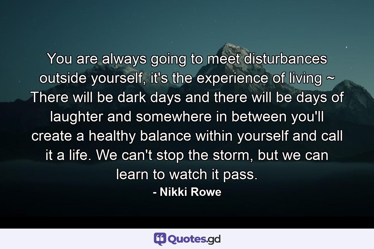 You are always going to meet disturbances outside yourself, it's the experience of living ~ There will be dark days and there will be days of laughter and somewhere in between you'll create a healthy balance within yourself and call it a life. We can't stop the storm, but we can learn to watch it pass. - Quote by Nikki Rowe