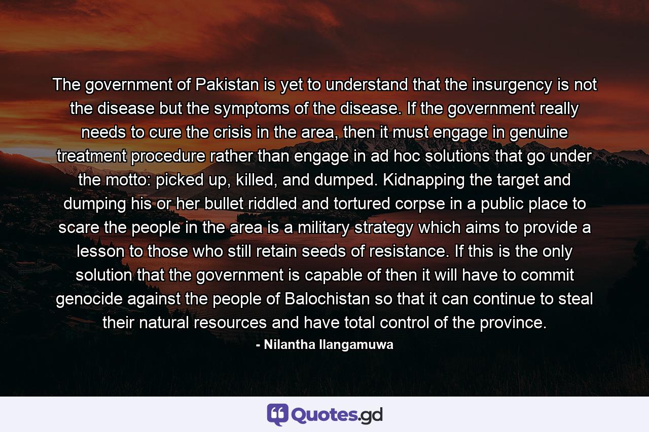 The government of Pakistan is yet to understand that the insurgency is not the disease but the symptoms of the disease. If the government really needs to cure the crisis in the area, then it must engage in genuine treatment procedure rather than engage in ad hoc solutions that go under the motto: picked up, killed, and dumped. Kidnapping the target and dumping his or her bullet riddled and tortured corpse in a public place to scare the people in the area is a military strategy which aims to provide a lesson to those who still retain seeds of resistance. If this is the only solution that the government is capable of then it will have to commit genocide against the people of Balochistan so that it can continue to steal their natural resources and have total control of the province. - Quote by Nilantha Ilangamuwa