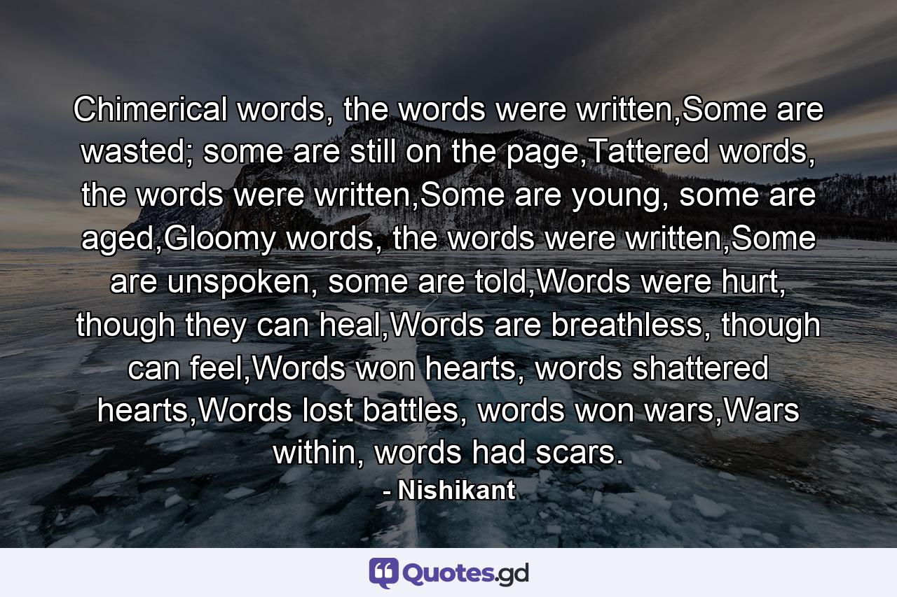 Chimerical words, the words were written,Some are wasted; some are still on the page,Tattered words, the words were written,Some are young, some are aged,Gloomy words, the words were written,Some are unspoken, some are told,Words were hurt, though they can heal,Words are breathless, though can feel,Words won hearts, words shattered hearts,Words lost battles, words won wars,Wars within, words had scars. - Quote by Nishikant