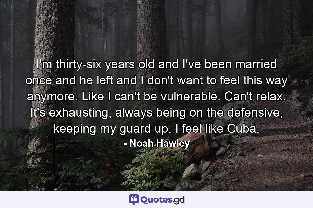 I'm thirty-six years old and I've been married once and he left and I don't want to feel this way anymore. Like I can't be vulnerable. Can't relax. It's exhausting, always being on the defensive, keeping my guard up. I feel like Cuba. - Quote by Noah Hawley