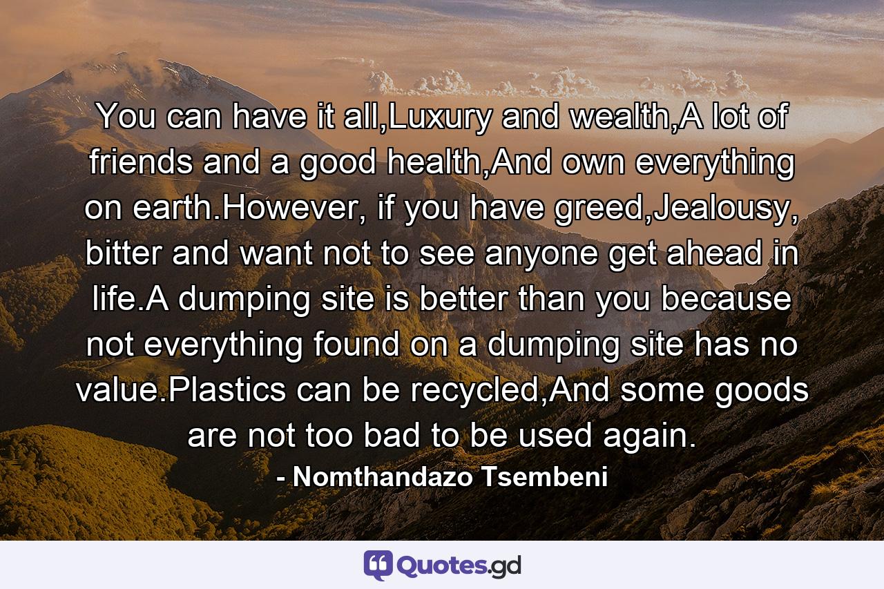 You can have it all,Luxury and wealth,A lot of friends and a good health,And own everything on earth.However, if you have greed,Jealousy, bitter and want not to see anyone get ahead in life.A dumping site is better than you because not everything found on a dumping site has no value.Plastics can be recycled,And some goods are not too bad to be used again. - Quote by Nomthandazo Tsembeni