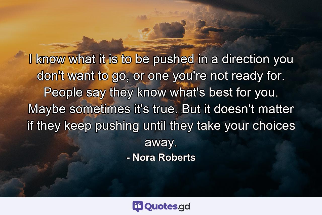 I know what it is to be pushed in a direction you don't want to go, or one you're not ready for. People say they know what's best for you. Maybe sometimes it's true. But it doesn't matter if they keep pushing until they take your choices away. - Quote by Nora Roberts