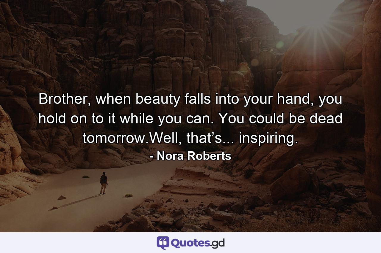 Brother, when beauty falls into your hand, you hold on to it while you can. You could be dead tomorrow.Well, that’s... inspiring. - Quote by Nora Roberts