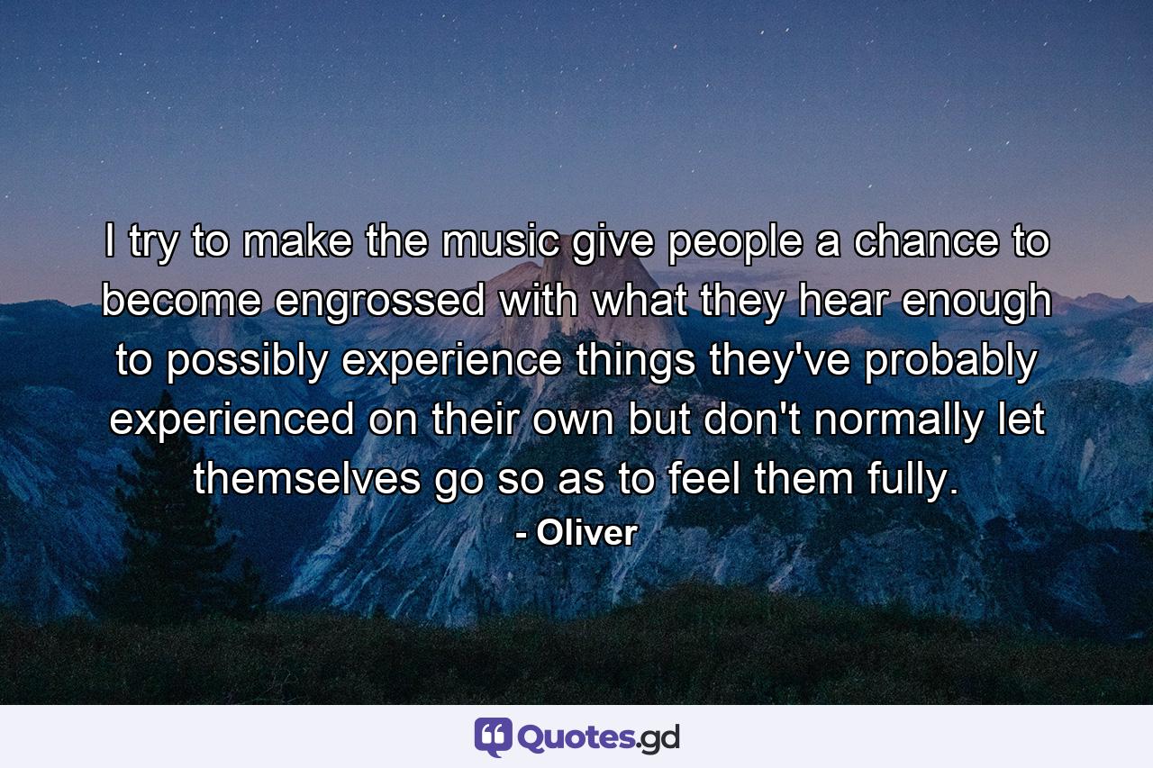 I try to make the music give people a chance to become engrossed with what they hear enough to possibly experience things they've probably experienced on their own but don't normally let themselves go so as to feel them fully. - Quote by Oliver