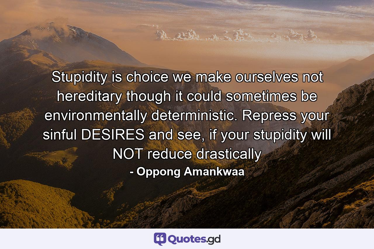 Stupidity is choice we make ourselves not hereditary though it could sometimes be environmentally deterministic. Repress your sinful DESIRES and see, if your stupidity will NOT reduce drastically - Quote by Oppong Amankwaa