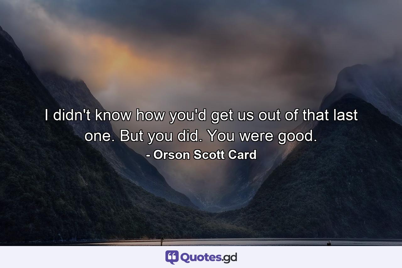 I didn't know how you'd get us out of that last one. But you did. You were good. - Quote by Orson Scott Card