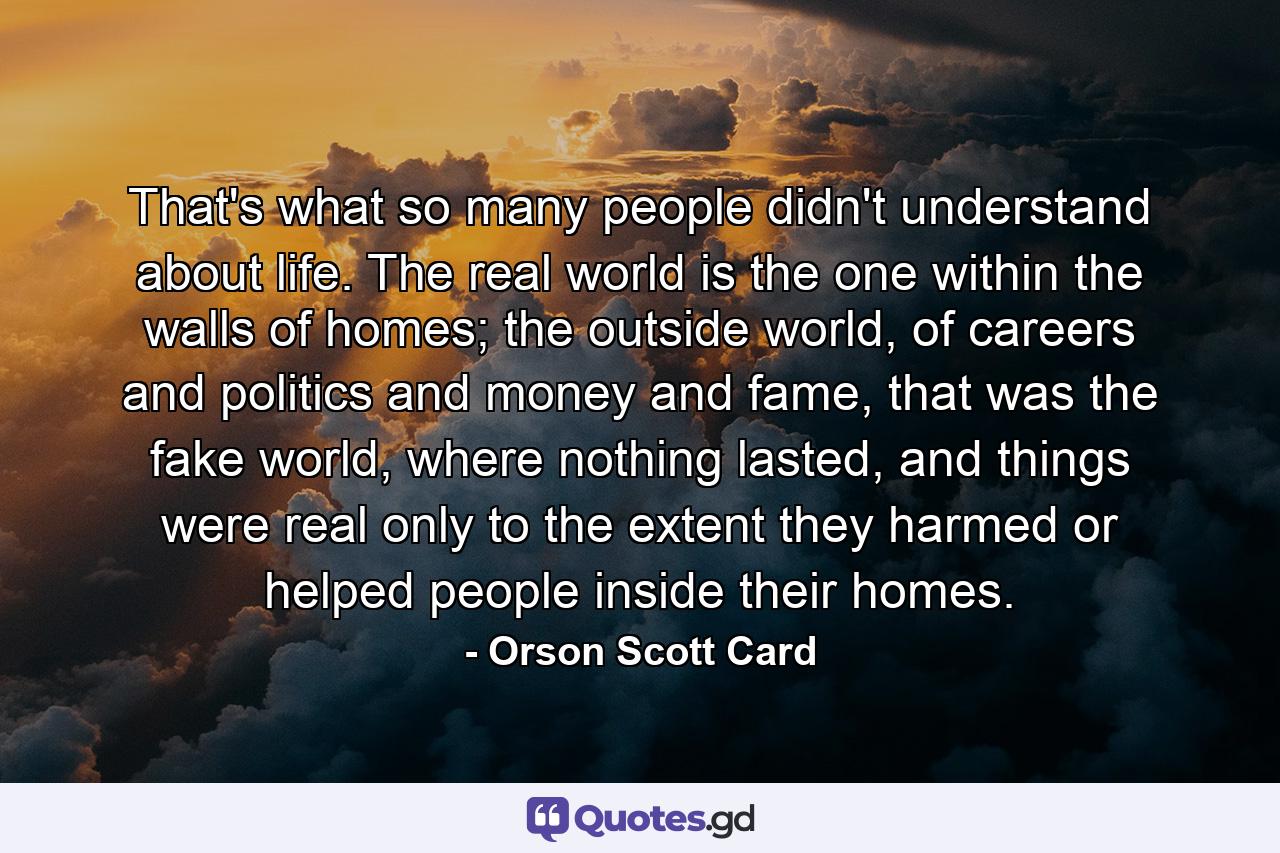 That's what so many people didn't understand about life. The real world is the one within the walls of homes; the outside world, of careers and politics and money and fame, that was the fake world, where nothing lasted, and things were real only to the extent they harmed or helped people inside their homes. - Quote by Orson Scott Card