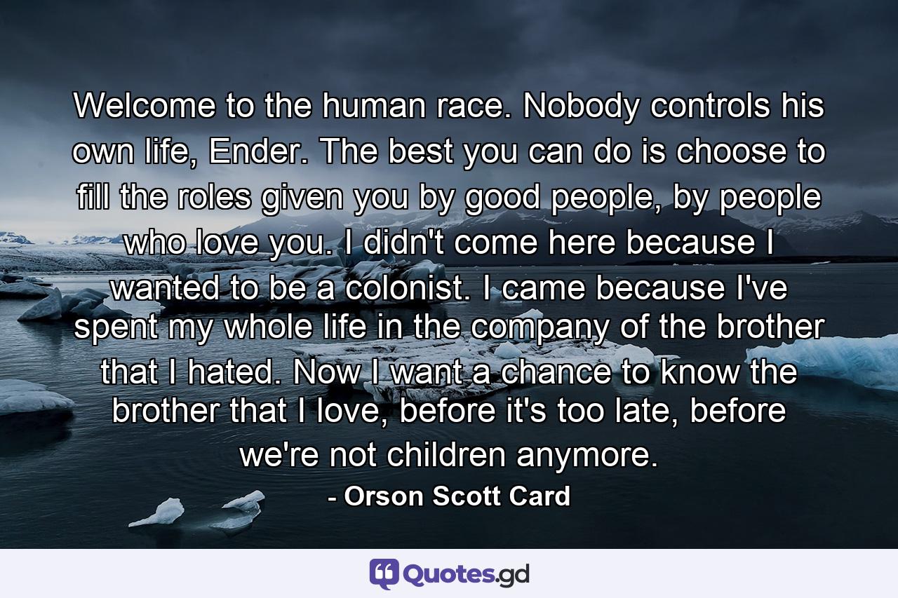 Welcome to the human race. Nobody controls his own life, Ender. The best you can do is choose to fill the roles given you by good people, by people who love you. I didn't come here because I wanted to be a colonist. I came because I've spent my whole life in the company of the brother that I hated. Now I want a chance to know the brother that I love, before it's too late, before we're not children anymore. - Quote by Orson Scott Card