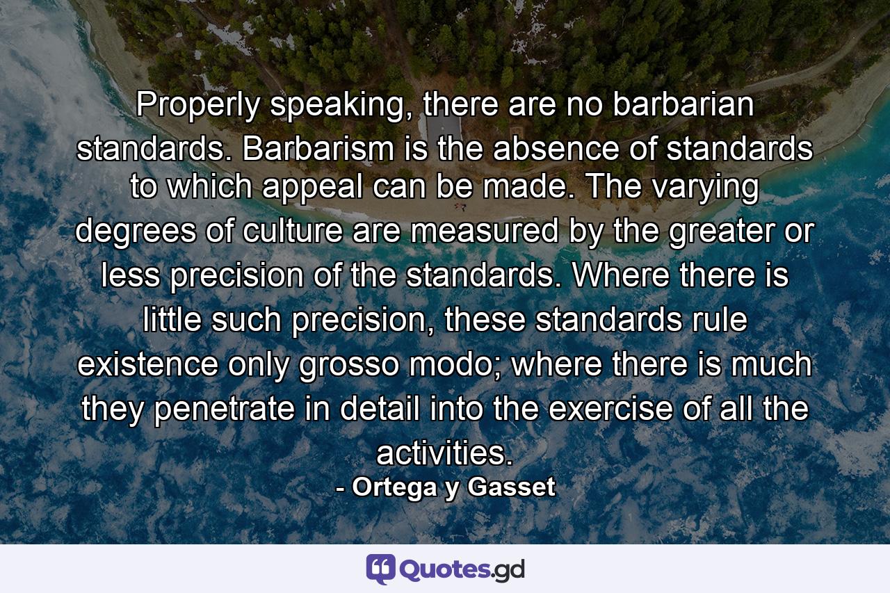 Properly speaking, there are no barbarian standards. Barbarism is the absence of standards to which appeal can be made. The varying degrees of culture are measured by the greater or less precision of the standards. Where there is little such precision, these standards rule existence only grosso modo; where there is much they penetrate in detail into the exercise of all the activities. - Quote by Ortega y Gasset