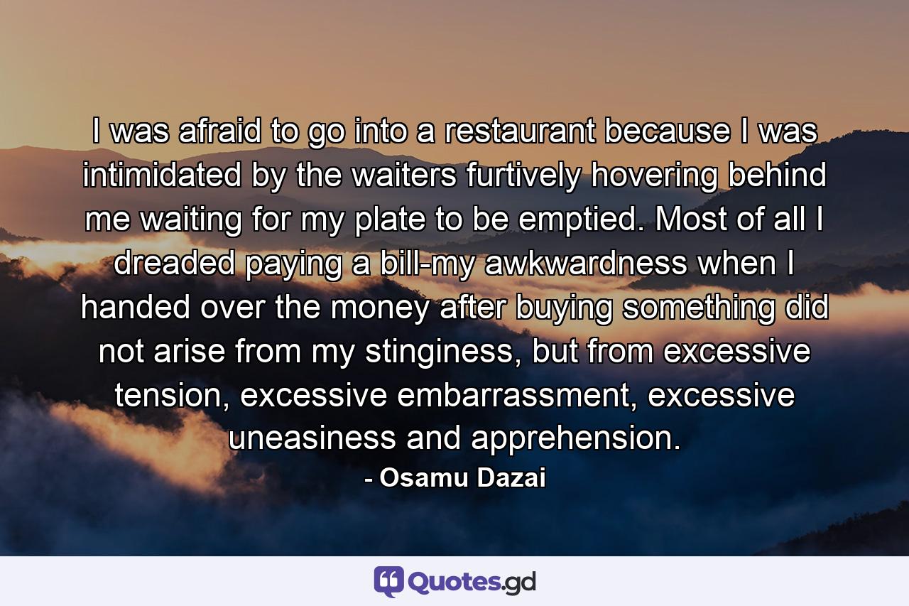 I was afraid to go into a restaurant because I was intimidated by the waiters furtively hovering behind me waiting for my plate to be emptied. Most of all I dreaded paying a bill-my awkwardness when I handed over the money after buying something did not arise from my stinginess, but from excessive tension, excessive embarrassment, excessive uneasiness and apprehension. - Quote by Osamu Dazai