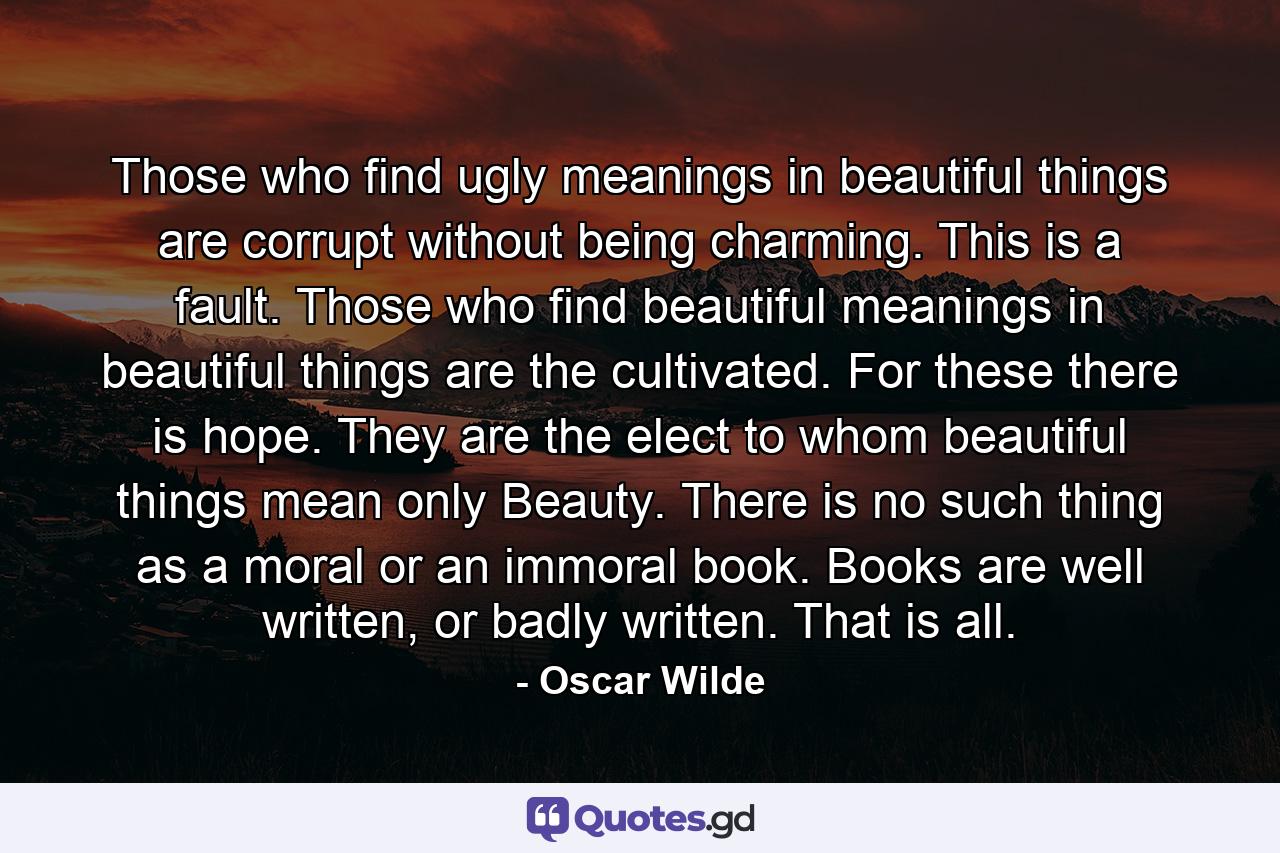 Those who find ugly meanings in beautiful things are corrupt without being charming. This is a fault. Those who find beautiful meanings in beautiful things are the cultivated. For these there is hope. They are the elect to whom beautiful things mean only Beauty. There is no such thing as a moral or an immoral book. Books are well written, or badly written. That is all. - Quote by Oscar Wilde