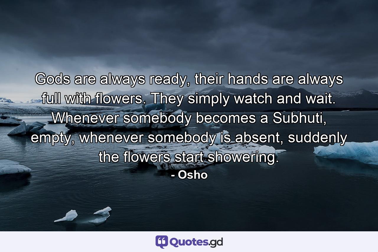 Gods are always ready, their hands are always full with flowers. They simply watch and wait. Whenever somebody becomes a Subhuti, empty, whenever somebody is absent, suddenly the flowers start showering. - Quote by Osho