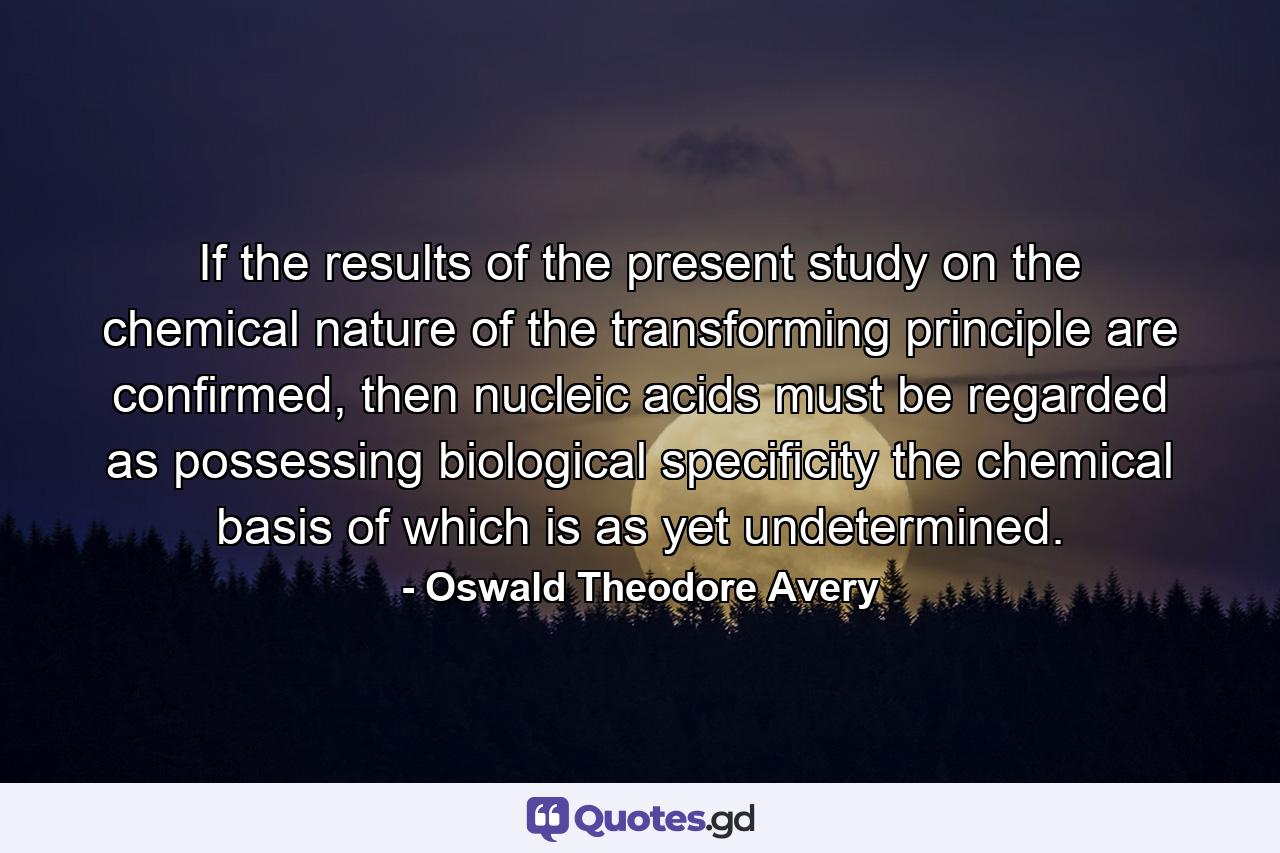 If the results of the present study on the chemical nature of the transforming principle are confirmed, then nucleic acids must be regarded as possessing biological specificity the chemical basis of which is as yet undetermined. - Quote by Oswald Theodore Avery