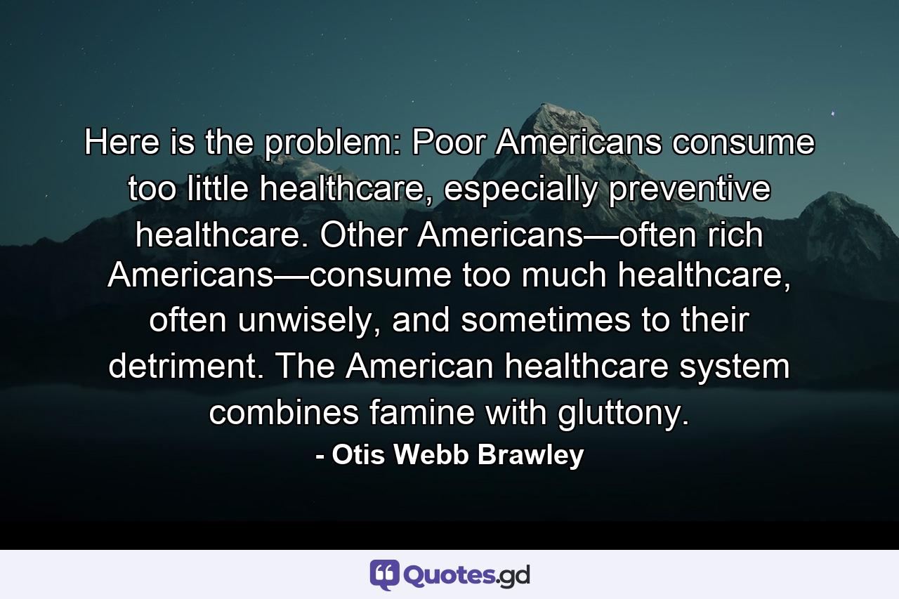 Here is the problem: Poor Americans consume too little healthcare, especially preventive healthcare. Other Americans—often rich Americans—consume too much healthcare, often unwisely, and sometimes to their detriment. The American healthcare system combines famine with gluttony. - Quote by Otis Webb Brawley