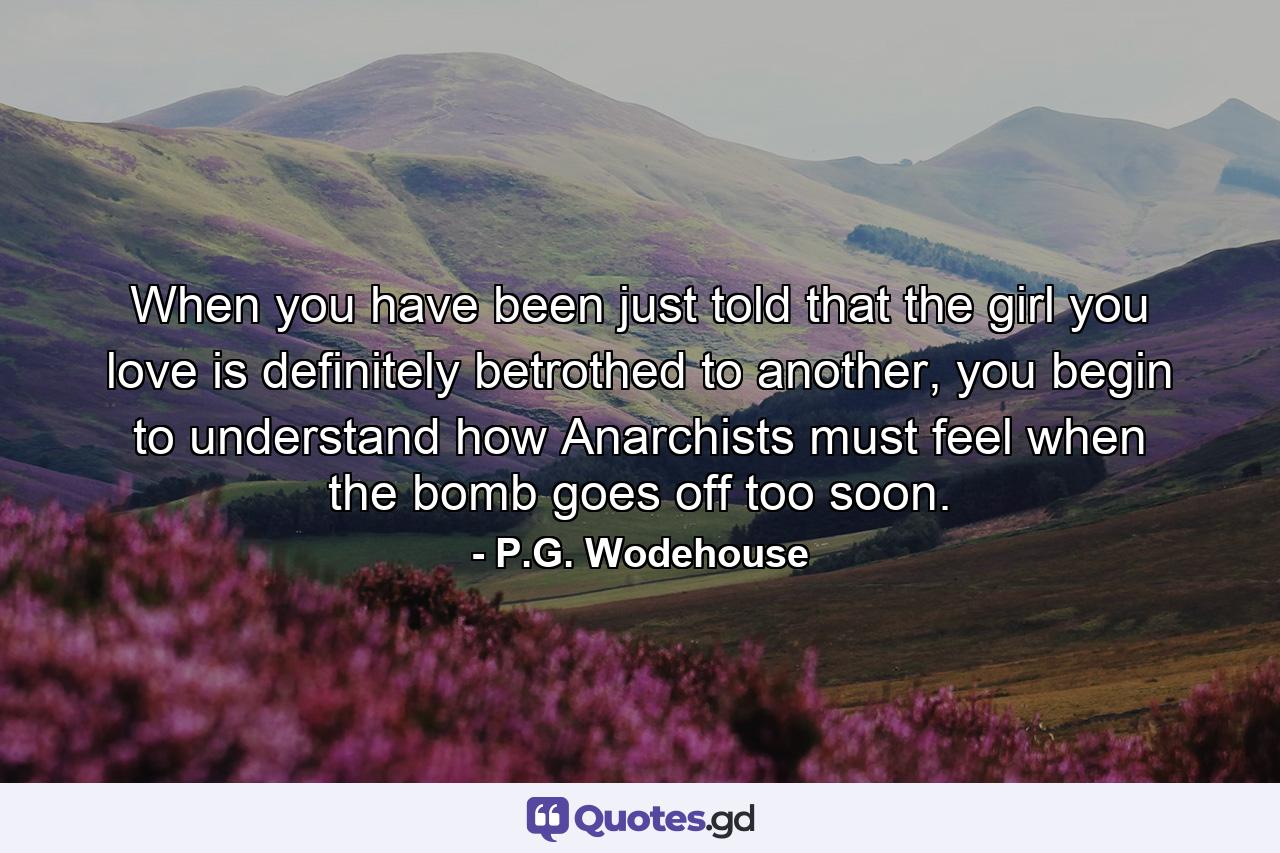 When you have been just told that the girl you love is definitely betrothed to another, you begin to understand how Anarchists must feel when the bomb goes off too soon. - Quote by P.G. Wodehouse