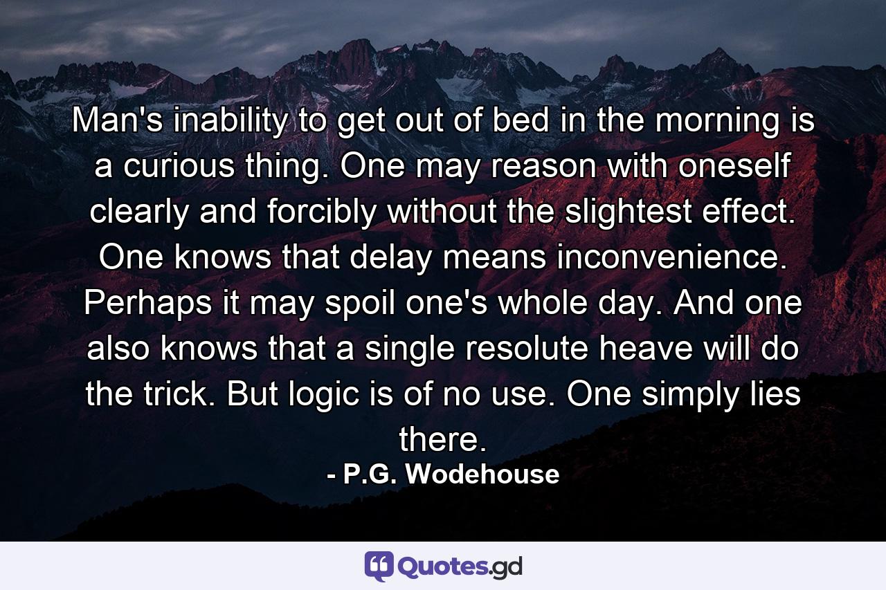 Man's inability to get out of bed in the morning is a curious thing. One may reason with oneself clearly and forcibly without the slightest effect. One knows that delay means inconvenience. Perhaps it may spoil one's whole day. And one also knows that a single resolute heave will do the trick. But logic is of no use. One simply lies there. - Quote by P.G. Wodehouse