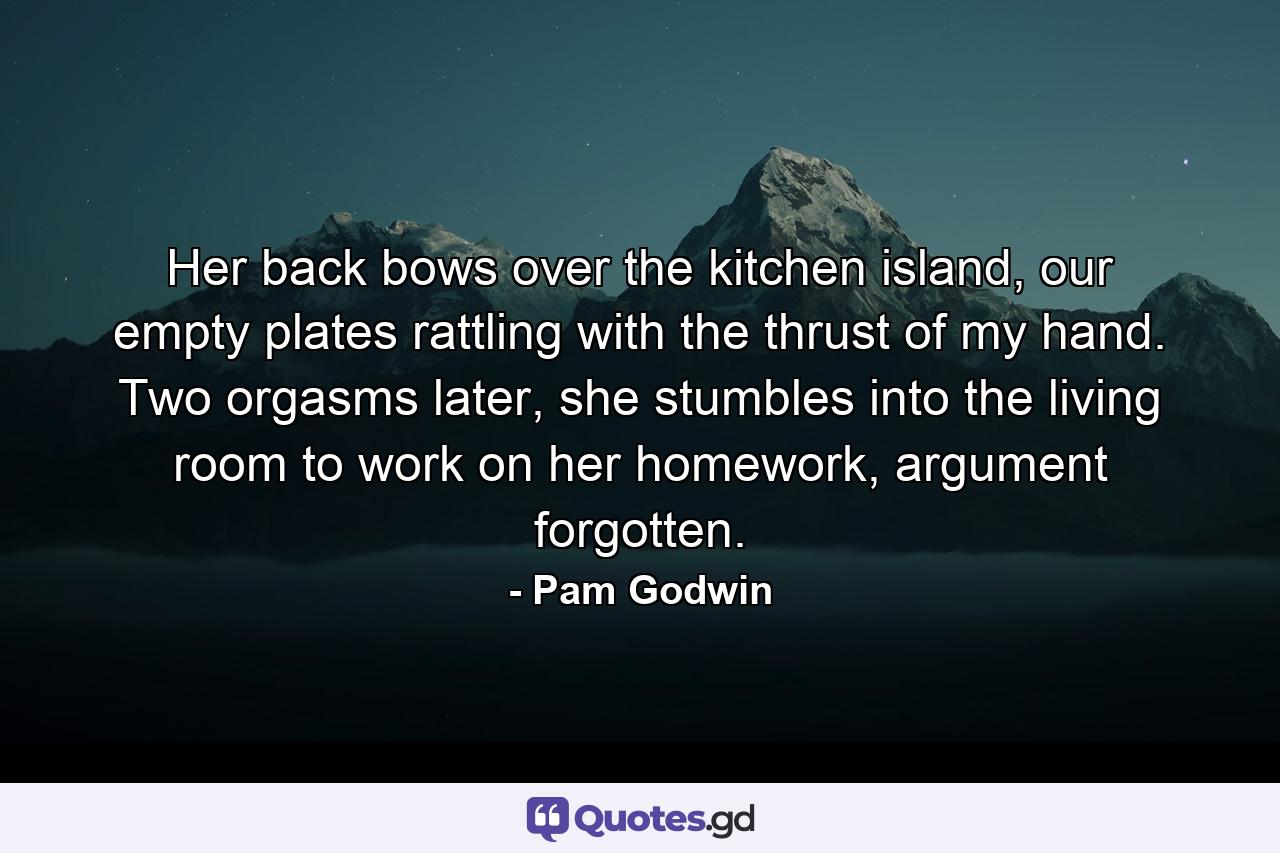 Her back bows over the kitchen island, our empty plates rattling with the thrust of my hand. Two orgasms later, she stumbles into the living room to work on her homework, argument forgotten. - Quote by Pam Godwin